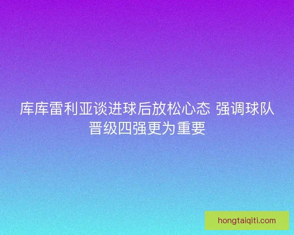 库库雷利亚谈进球后放松心态 强调球队晋级四强更为重要