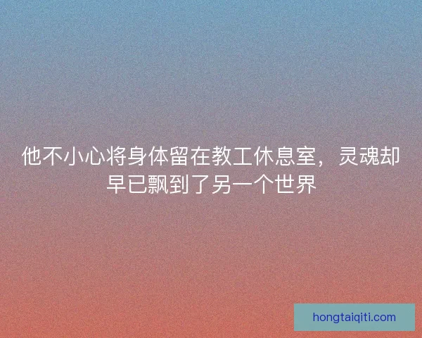 他不小心将身体留在教工休息室,灵魂却早已飘到了另一个世界 他不小心将身体留在教工休息室,灵魂却早已飘到了另一个世界