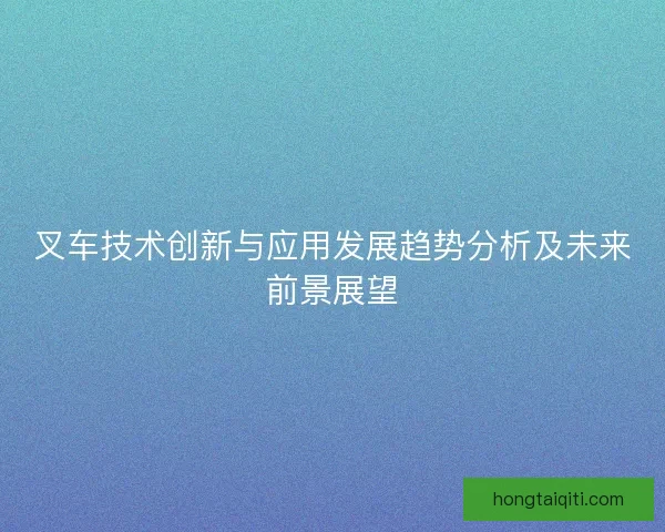 叉车技术创新与应用发展趋势分析及未来前景展望