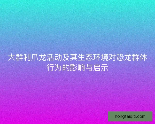 大群利爪龙活动及其生态环境对恐龙群体行为的影响与启示