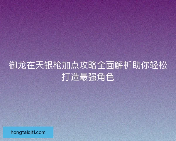 御龙在天银枪加点攻略全面解析助你轻松打造最强角色