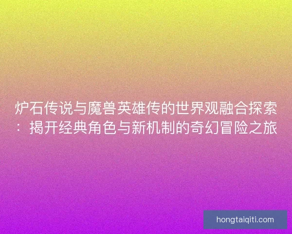 炉石传说与魔兽英雄传的世界观融合探索：揭开经典角色与新机制的奇幻冒险之旅