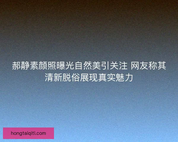 郝静素颜照曝光自然美引关注 网友称其清新脱俗展现真实魅力