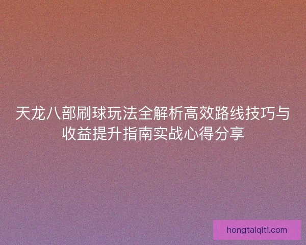 天龙八部刷球玩法全解析高效路线技巧与收益提升指南实战心得分享