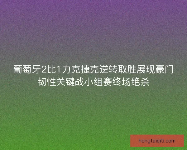 葡萄牙2比1力克捷克逆转取胜展现豪门韧性关键战小组赛终场绝杀