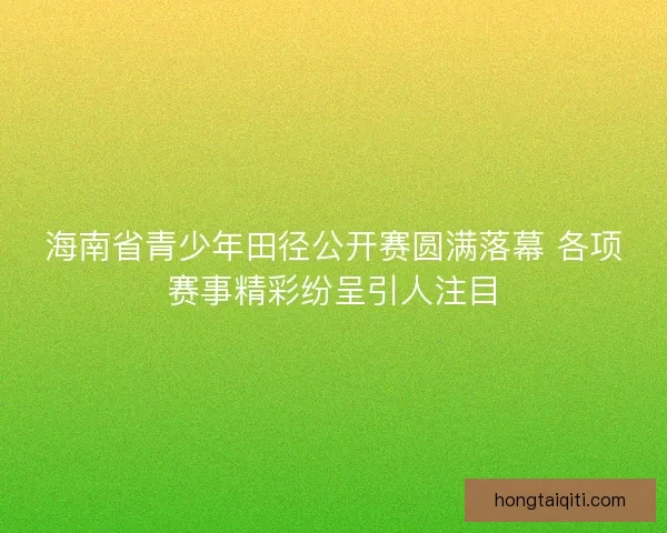 海南省青少年田径公开赛圆满落幕 各项赛事精彩纷呈引人注目