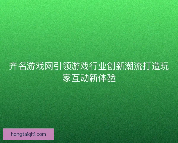 齐名游戏网引领游戏行业创新潮流打造玩家互动新体验