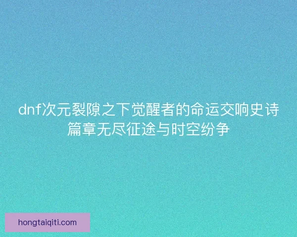 dnf次元裂隙之下觉醒者的命运交响史诗篇章无尽征途与时空纷争