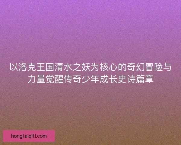 以洛克王国清水之妖为核心的奇幻冒险与力量觉醒传奇少年成长史诗篇章