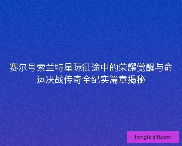 赛尔号索兰特星际征途中的荣耀觉醒与命运决战传奇全纪实篇章揭秘