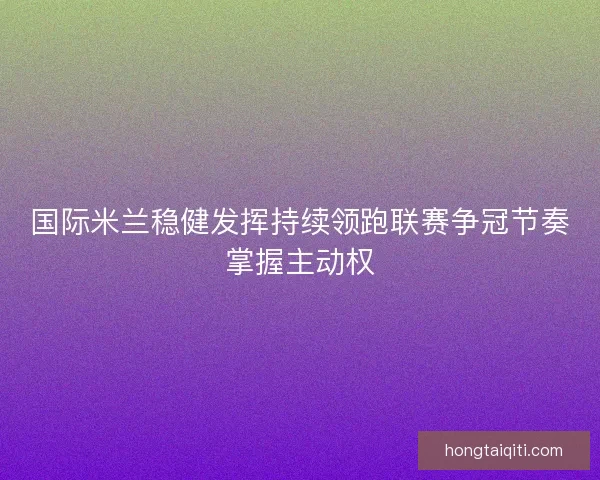国际米兰稳健发挥持续领跑联赛争冠节奏掌握主动权