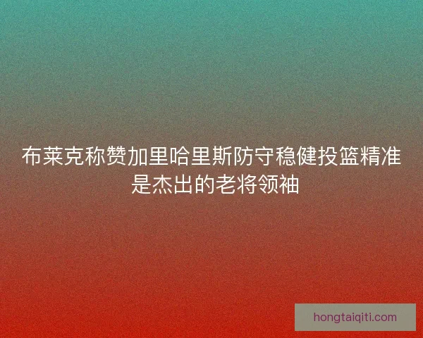 布莱克称赞加里哈里斯防守稳健投篮精准 是杰出的老将领袖