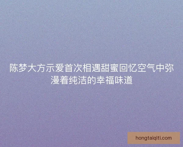 陈梦大方示爱首次相遇甜蜜回忆空气中弥漫着纯洁的幸福味道