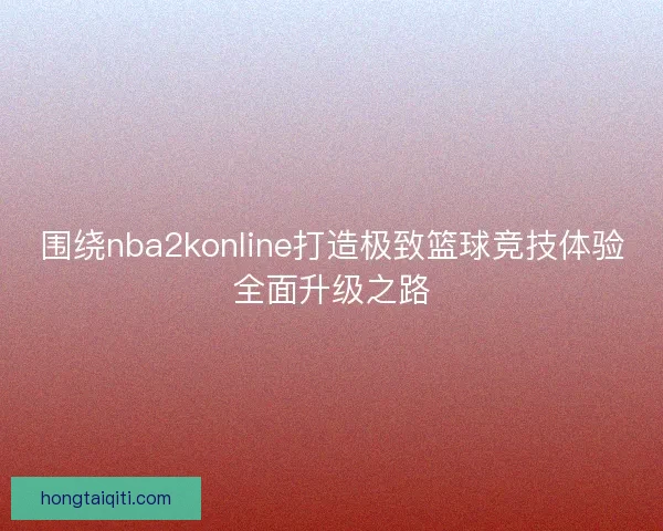 围绕nba2konline打造极致篮球竞技体验全面升级之路