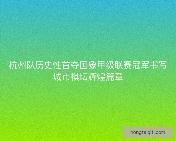 杭州队历史性首夺国象甲级联赛冠军书写城市棋坛辉煌篇章