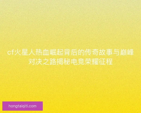 cf火星人热血崛起背后的传奇故事与巅峰对决之路揭秘电竞荣耀征程